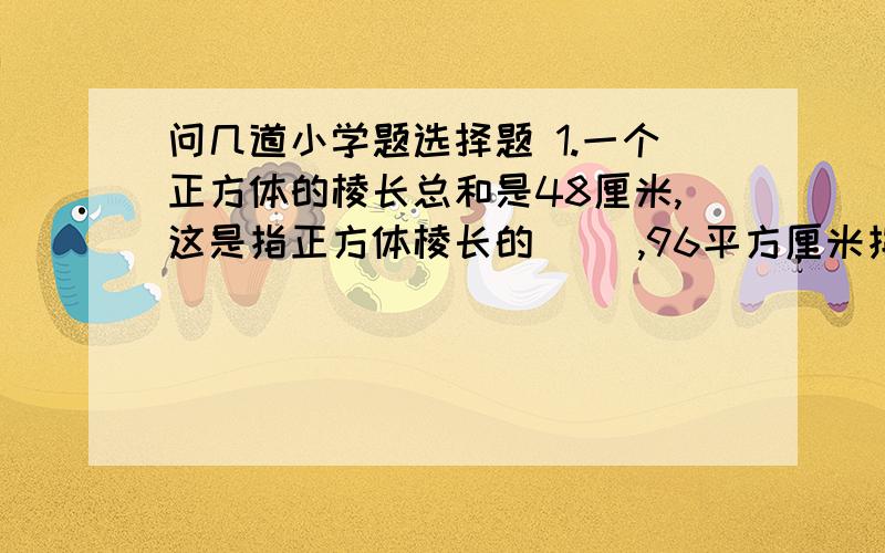 问几道小学题选择题 1.一个正方体的棱长总和是48厘米,这是指正方体棱长的（ ）,96平方厘米指的是（ ）总和,64立方