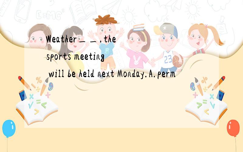 Weather__,the sports meeting will be held next Monday.A.perm