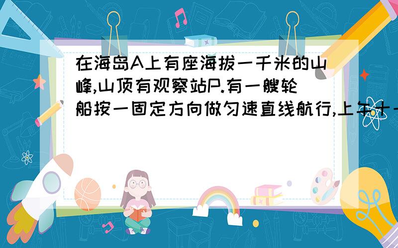 在海岛A上有座海拔一千米的山峰,山顶有观察站P.有一艘轮船按一固定方向做匀速直线航行,上午十一时,测