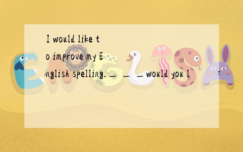 I would like to improve my English spelling._ _ _would you l