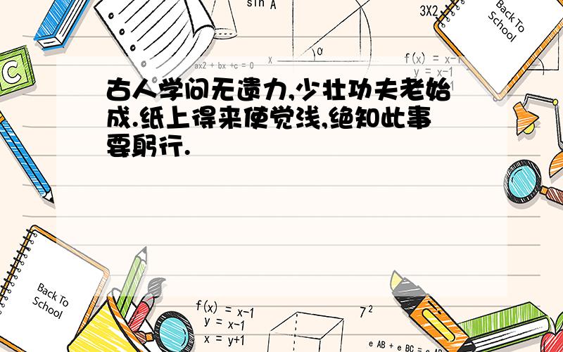 古人学问无遗力,少壮功夫老始成.纸上得来使觉浅,绝知此事要躬行.