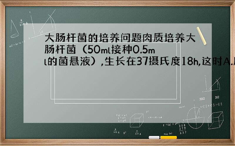 大肠杆菌的培养问题肉质培养大肠杆菌（50ml接种0.5ml的菌悬液）,生长在37摄氏度18h,这时A.所有大肠杆菌都以相