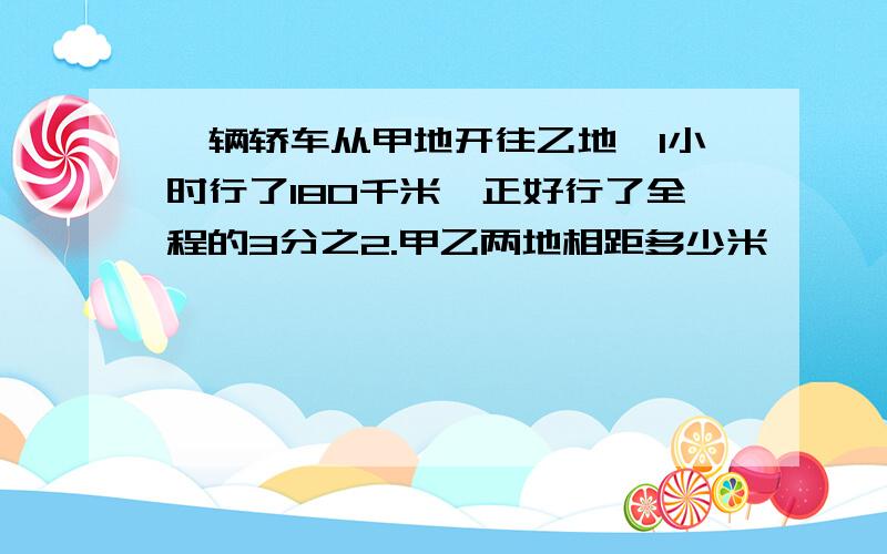 一辆轿车从甲地开往乙地,1小时行了180千米,正好行了全程的3分之2.甲乙两地相距多少米