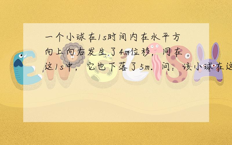 一个小球在1s时间内在水平方向上向右发生了4m位移，同在这1s中，它也下落了5m．问：该小球在这1s内的位移是多大？方向