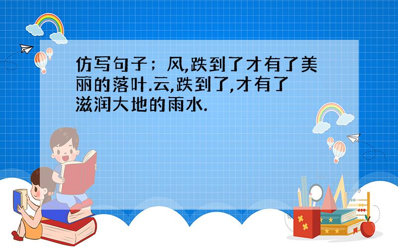 仿写句子；风,跌到了才有了美丽的落叶.云,跌到了,才有了滋润大地的雨水.