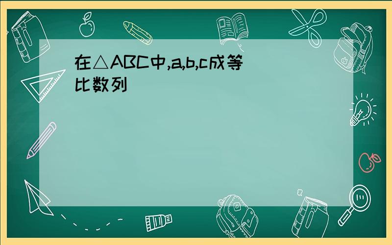 在△ABC中,a,b,c成等比数列