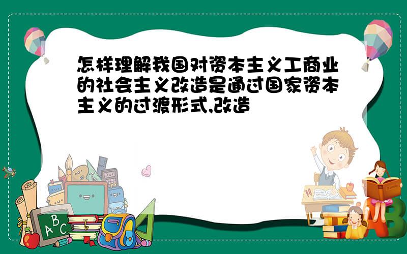 怎样理解我国对资本主义工商业的社会主义改造是通过国家资本主义的过渡形式,改造