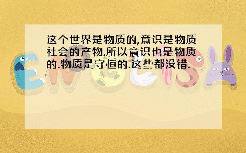 这个世界是物质的,意识是物质社会的产物.所以意识也是物质的.物质是守恒的.这些都没错.