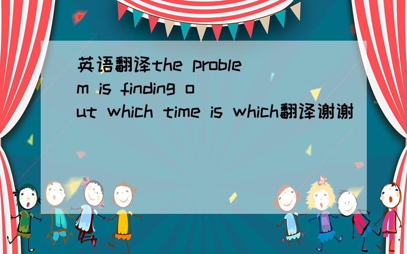 英语翻译the problem is finding out which time is which翻译谢谢