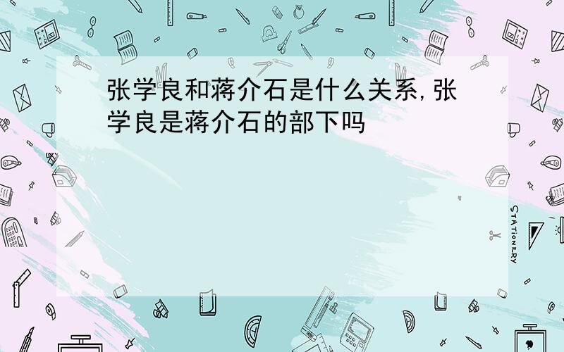 张学良和蒋介石是什么关系,张学良是蒋介石的部下吗