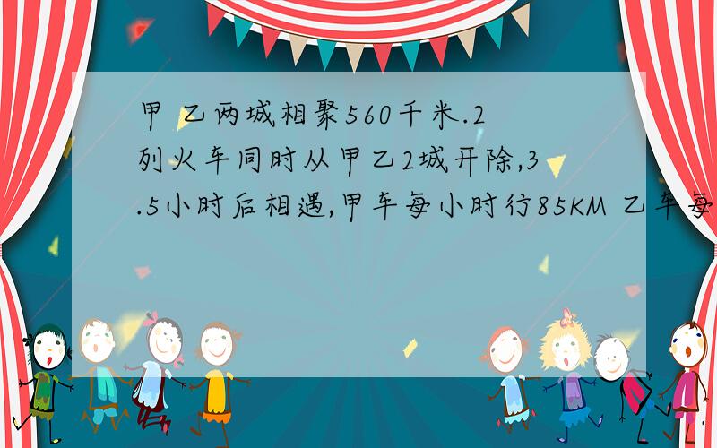 甲 乙两城相聚560千米.2列火车同时从甲乙2城开除,3.5小时后相遇,甲车每小时行85KM 乙车每小时行多少米?