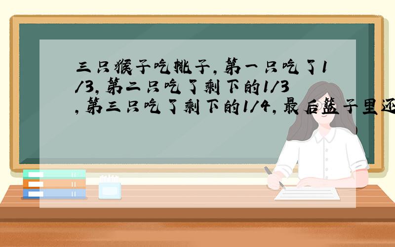 三只猴子吃桃子,第一只吃了1/3,第二只吃了剩下的1/3,第三只吃了剩下的1/4,最后篮子里还剩6只桃子,