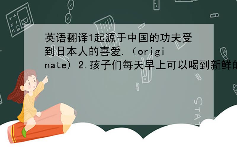 英语翻译1起源于中国的功夫受到日本人的喜爱.（originate) 2.孩子们每天早上可以喝到新鲜的牛奶.(availa