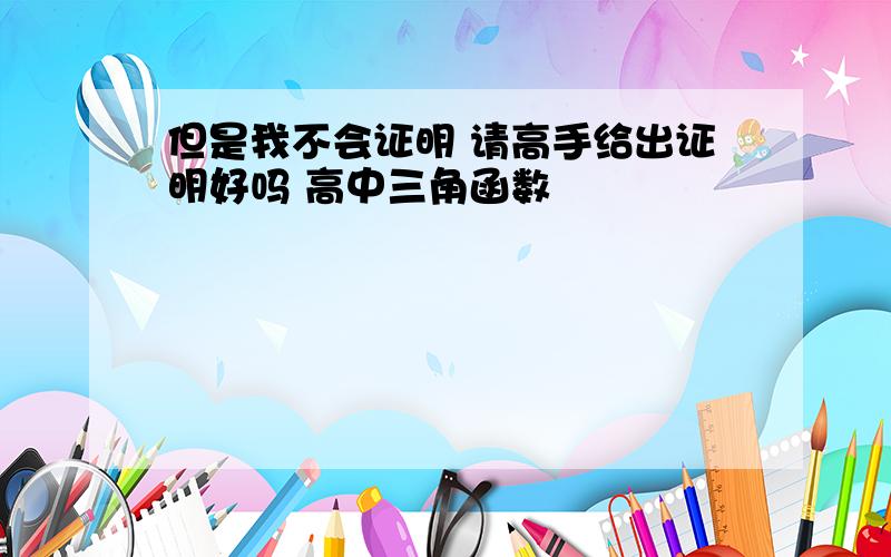 但是我不会证明 请高手给出证明好吗 高中三角函数