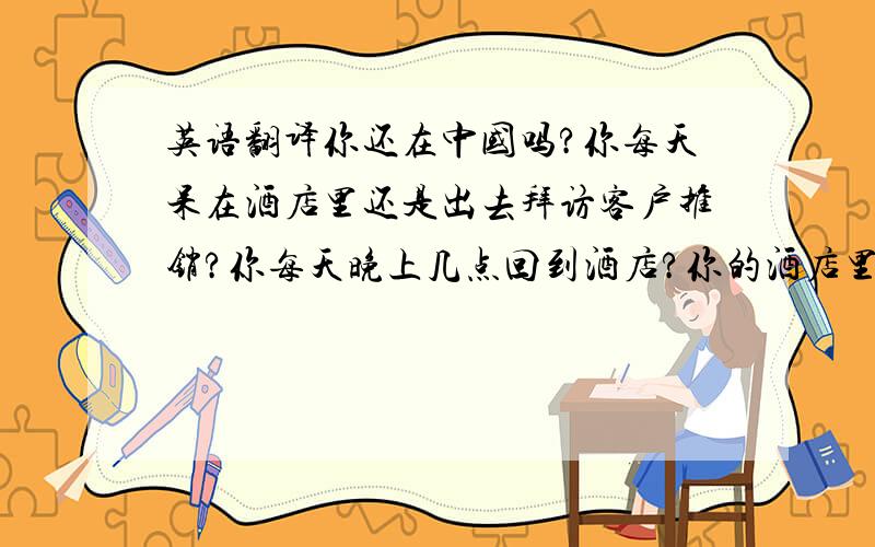 英语翻译你还在中国吗?你每天呆在酒店里还是出去拜访客户推销?你每天晚上几点回到酒店?你的酒店里雇人了吗?雇了几个人?你是