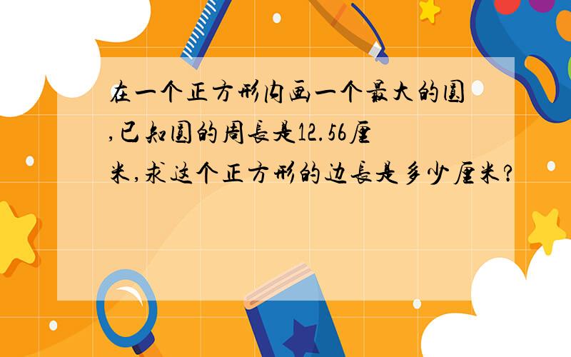 在一个正方形内画一个最大的圆,已知圆的周长是12.56厘米,求这个正方形的边长是多少厘米?