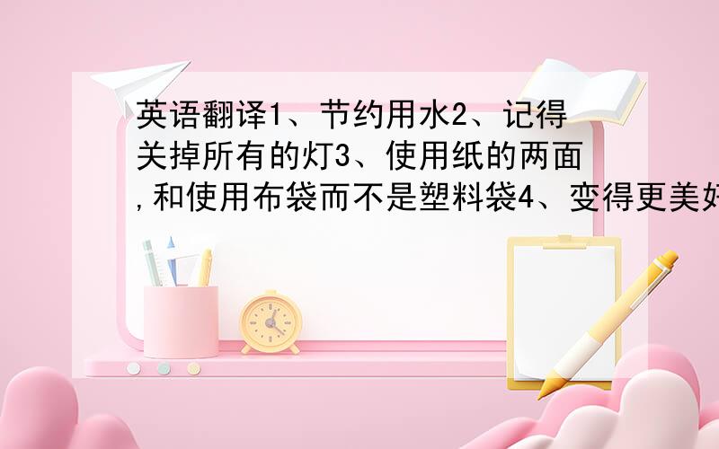 英语翻译1、节约用水2、记得关掉所有的灯3、使用纸的两面,和使用布袋而不是塑料袋4、变得更美好5、不用的时候我们最好关掉