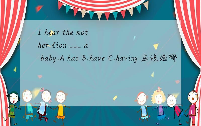 I hear the mother lion ___ a baby.A has B.have C.having 应该选哪