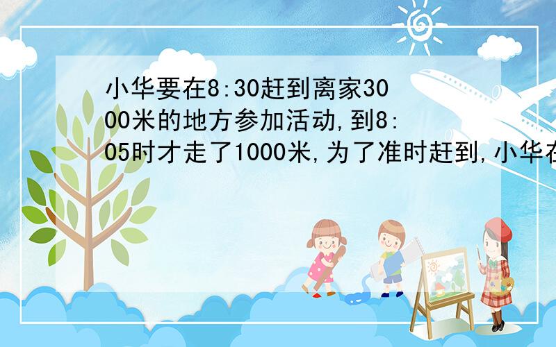 小华要在8:30赶到离家3000米的地方参加活动,到8:05时才走了1000米,为了准时赶到,小华在8:05以后必须平