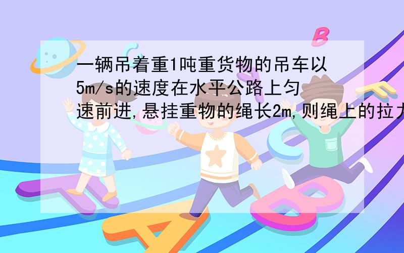 一辆吊着重1吨重货物的吊车以5m/s的速度在水平公路上匀速前进,悬挂重物的绳长2m,则绳上的拉力为多少?如果吊车司机紧急