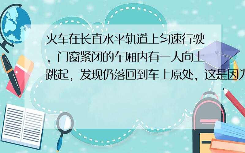 火车在长直水平轨道上匀速行驶，门窗紧闭的车厢内有一人向上跳起，发现仍落回到车上原处，这是因为（　　）