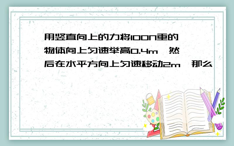 用竖直向上的力将100N重的物体向上匀速举高0.4m,然后在水平方向上匀速移动2m,那么——