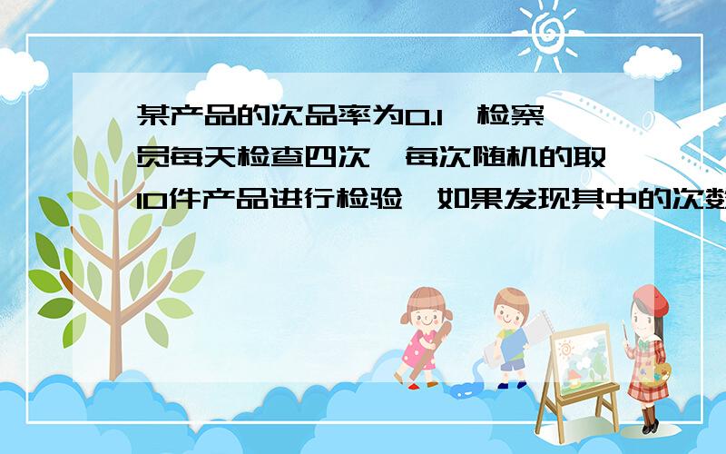 某产品的次品率为0.1,检察员每天检查四次,每次随机的取10件产品进行检验,如果发现其中的次数多于1,就去调整设备,以X