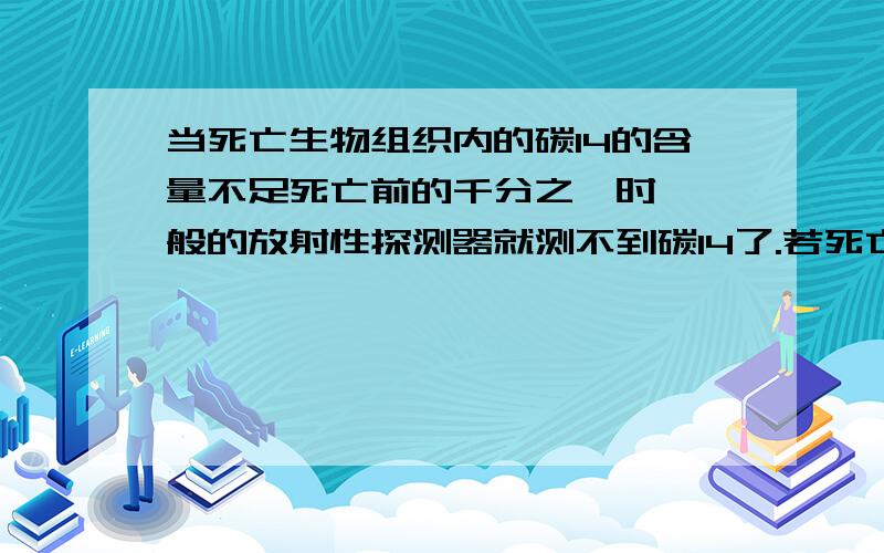 当死亡生物组织内的碳14的含量不足死亡前的千分之一时,一般的放射性探测器就测不到碳14了.若死亡生物组织内的含碳14经过