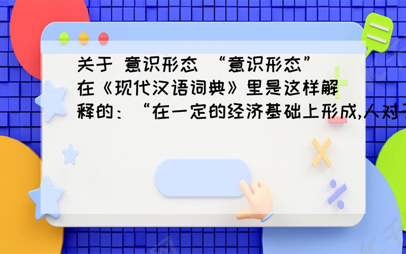 关于 意识形态 “意识形态”在《现代汉语词典》里是这样解释的：“在一定的经济基础上形成,人对于世界和社会的有系统的看法和