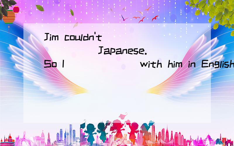 Jim couldn't_______Japanese.So I_______with him in English.