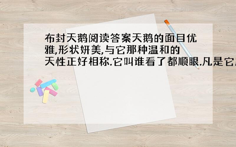 布封天鹅阅读答案天鹅的面目优雅,形状妍美,与它那种温和的天性正好相称.它叫谁看了都顺眼.凡是它所到之处,它都成了这地方的