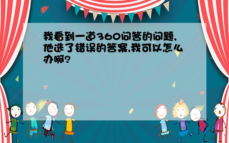 我看到一道360问答的问题,他选了错误的答案,我可以怎么办啊?