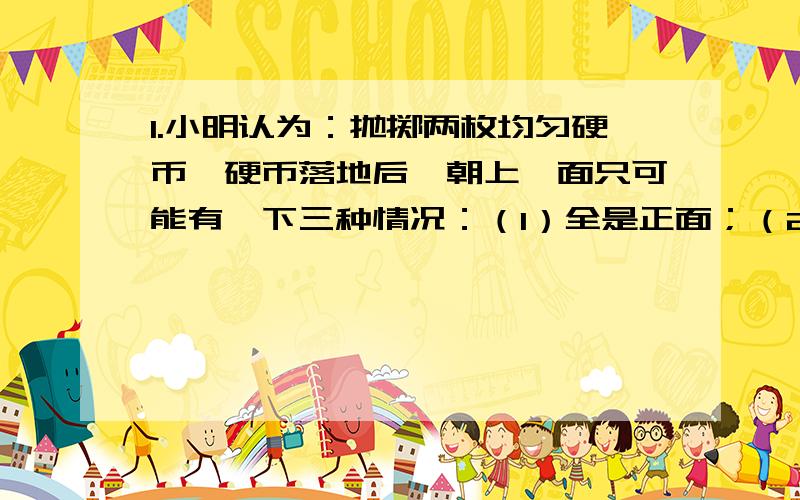 1.小明认为：抛掷两枚均匀硬币,硬币落地后,朝上一面只可能有一下三种情况：（1）全是正面；（2）一正一反；（3）全是反面