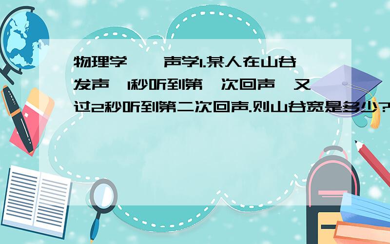 物理学——声学1.某人在山谷发声,1秒听到第一次回声,又过2秒听到第二次回声.则山谷宽是多少?2.汽车距山崖700米,鸣