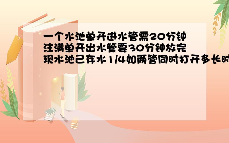 一个水池单开进水管需20分钟注满单开出水管要30分钟放完现水池己存水1/4如两管同时打开多长时间可注满水池