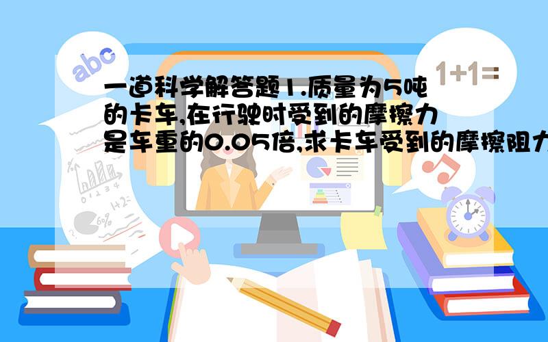 一道科学解答题1.质量为5吨的卡车,在行驶时受到的摩擦力是车重的0.05倍,求卡车受到的摩擦阻力的大小.我想问一下,它是