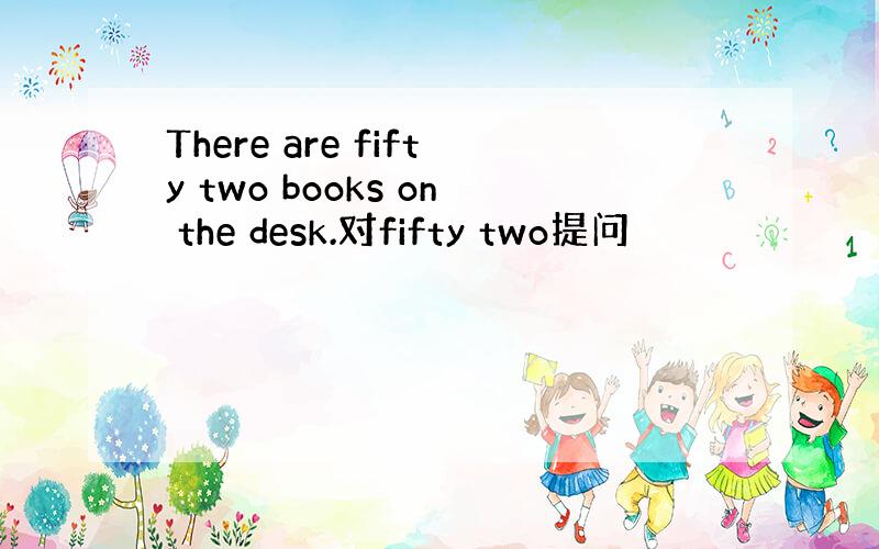 There are fifty two books on the desk.对fifty two提问