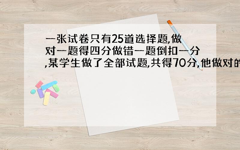 一张试卷只有25道选择题,做对一题得四分做错一题倒扣一分,某学生做了全部试题,共得70分,他做对的题数是多少了?