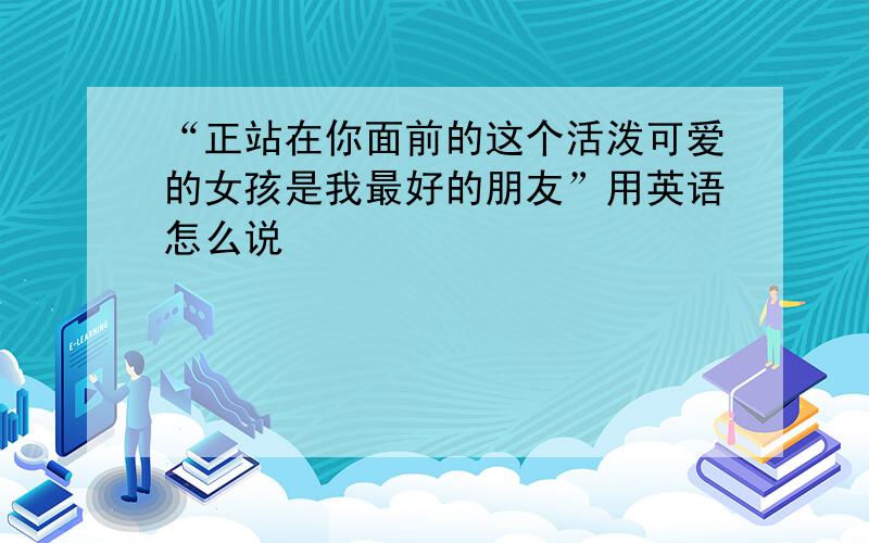 “正站在你面前的这个活泼可爱的女孩是我最好的朋友”用英语怎么说