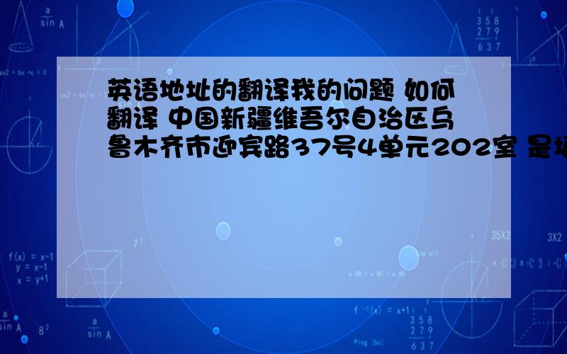 英语地址的翻译我的问题 如何翻译 中国新疆维吾尔自治区乌鲁木齐市迎宾路37号4单元202室 是填英文表格需要 拜托大家