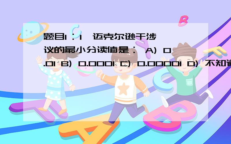 题目1 : 1、迈克尔逊干涉议的最小分读值是： A) 0.01 B) 0.0001 C) 0.00001 D) 不知道