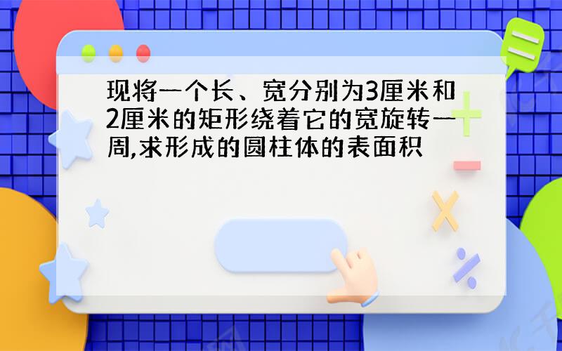 现将一个长、宽分别为3厘米和2厘米的矩形绕着它的宽旋转一周,求形成的圆柱体的表面积