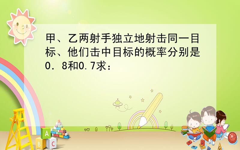 甲、乙两射手独立地射击同一目标、他们击中目标的概率分别是0．8和0.7求：