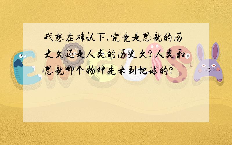 我想在确认下,究竟是恐龙的历史久还是人类的历史久?人类和恐龙哪个物种先来到地球的?