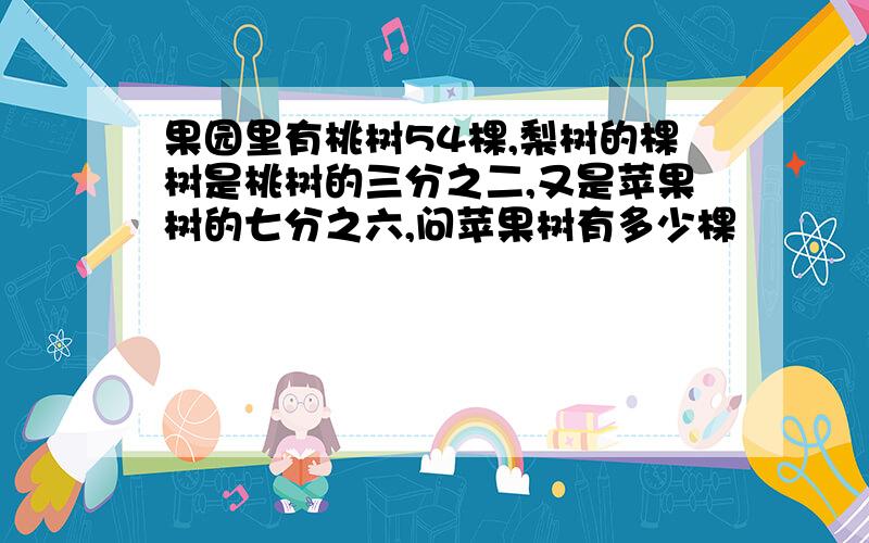 果园里有桃树54棵,梨树的棵树是桃树的三分之二,又是苹果树的七分之六,问苹果树有多少棵