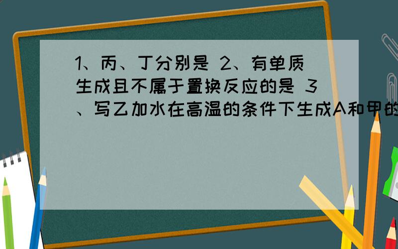 1、丙、丁分别是 2、有单质生成且不属于置换反应的是 3、写乙加水在高温的条件下生成A和甲的化学反应方程