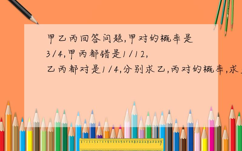 甲乙丙回答问题,甲对的概率是3/4,甲丙都错是1/12,乙丙都对是1/4,分别求乙,丙对的概率,求至少1人对的概率