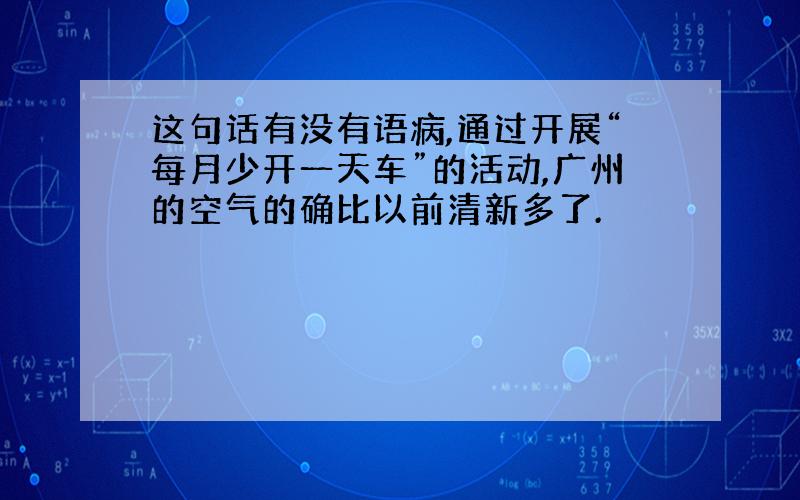 这句话有没有语病,通过开展“每月少开一天车”的活动,广州的空气的确比以前清新多了.