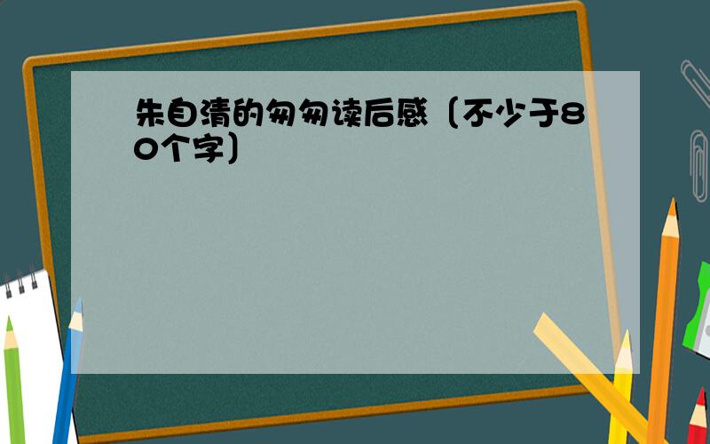 朱自清的匆匆读后感〔不少于80个字〕