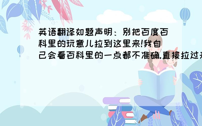 英语翻译如题声明：别把百度百科里的玩意儿拉到这里来!我自己会看百科里的一点都不准确.直接拉过来的不采纳.